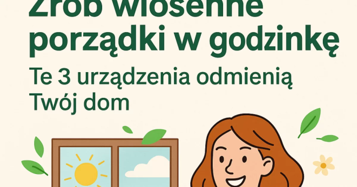 Zrób wiosenne porządki w godzinkę! Te 3 urządzenia odmienią Twój dom